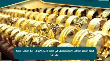 قفزة سعر الذهب المستعمل في ليبيا 2025 اليوم.. كم بلغت قيمة الغرام؟